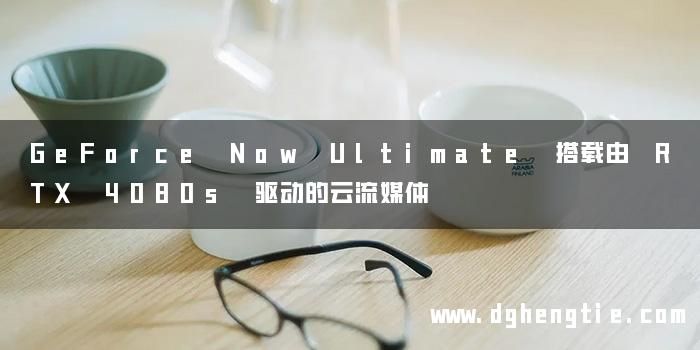 GeForce Now Ultimate 搭载由 RTX 4080s 驱动的云流媒体
